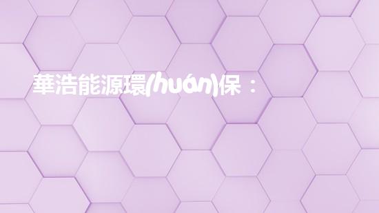 華浩能源環(huán)保：助力環(huán)保事業(yè)，打造綠色產(chǎn)業(yè)鏈